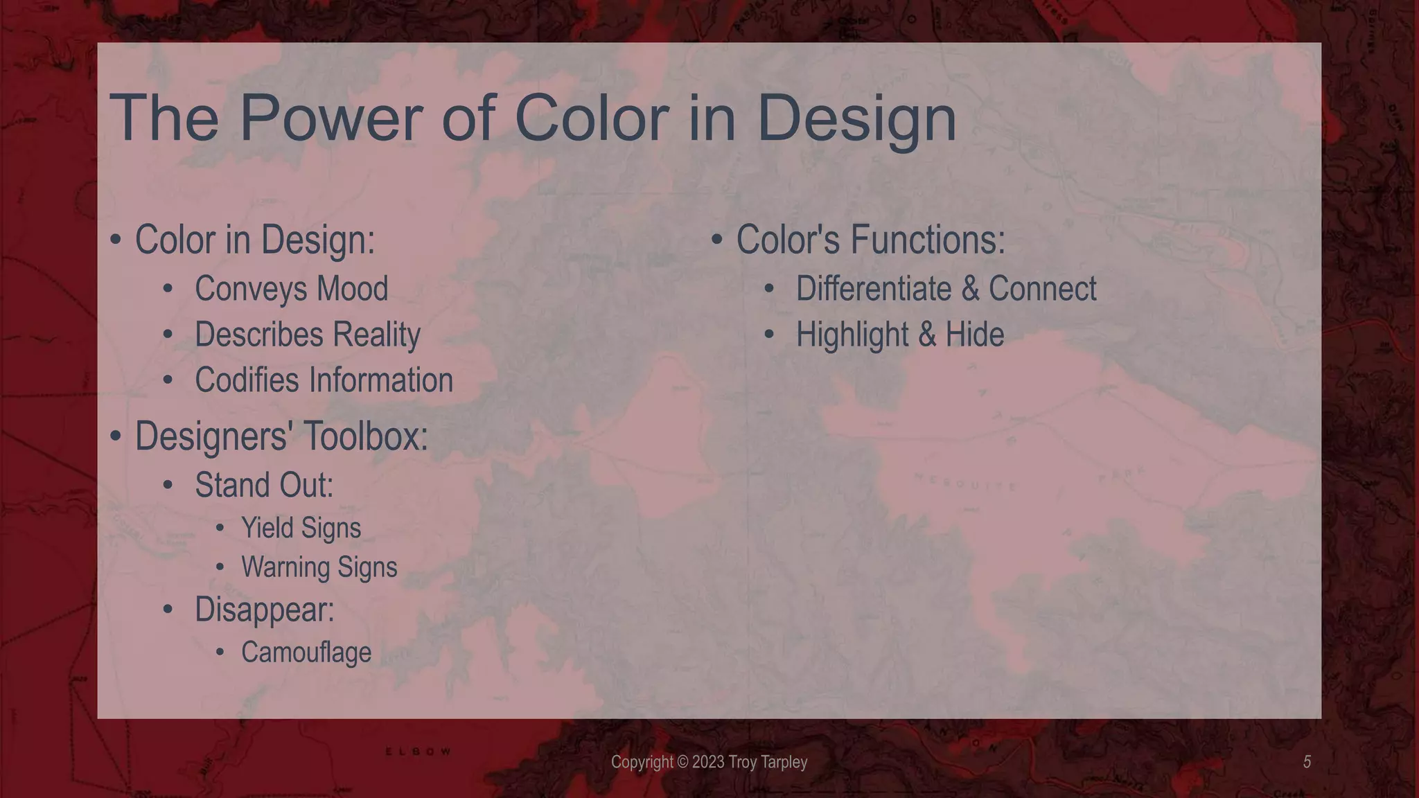 The Power of Color in Design
• Color in Design:
• Conveys Mood
• Describes Reality
• Codifies Information
• Designers' Toolbox:
• Stand Out:
• Yield Signs
• Warning Signs
• Disappear:
• Camouflage
• Color's Functions:
• Differentiate & Connect
• Highlight & Hide
Copyright © 2023 Troy Tarpley 5
 