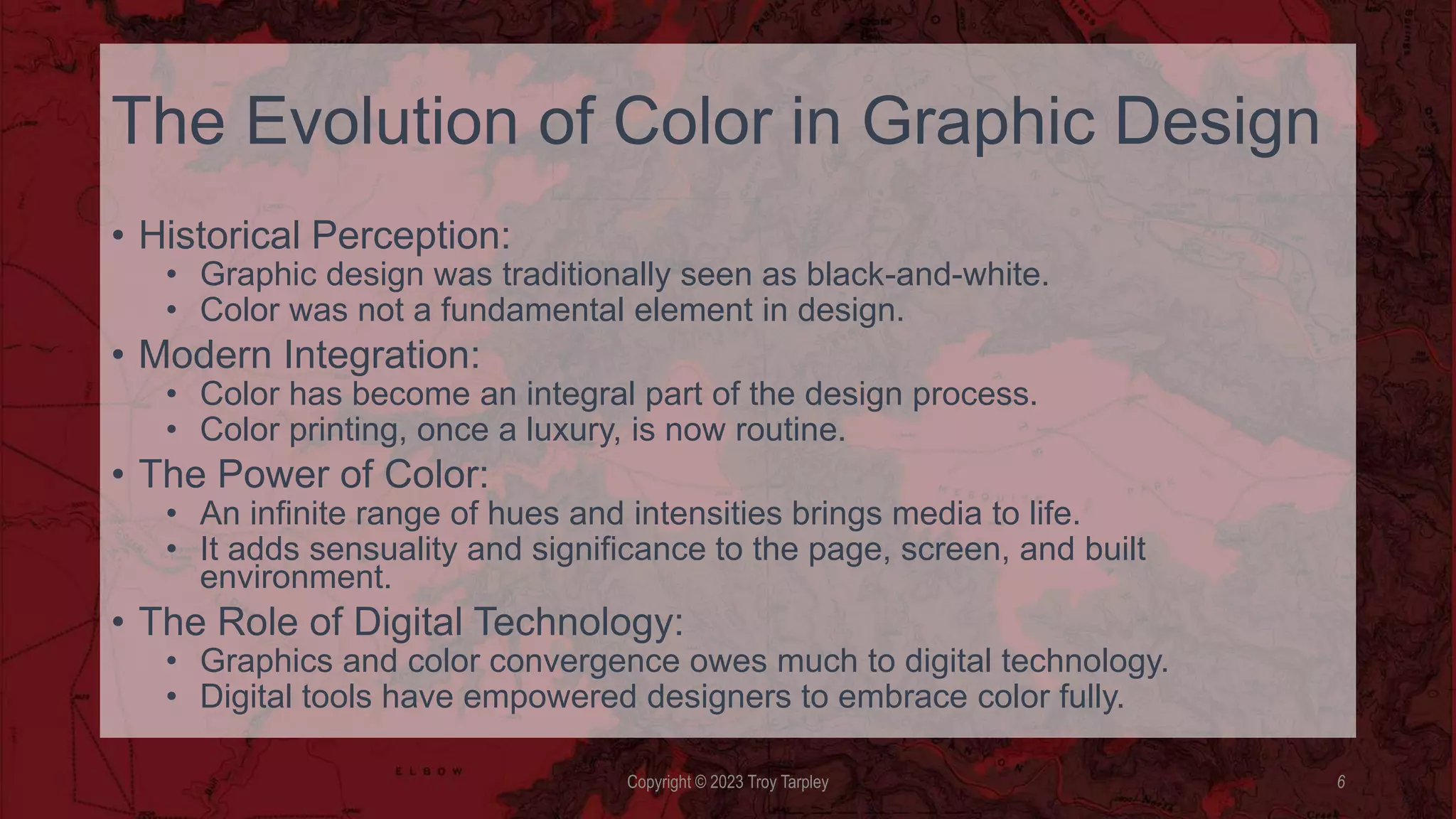 The Evolution of Color in Graphic Design
• Historical Perception:
• Graphic design was traditionally seen as black-and-white.
• Color was not a fundamental element in design.
• Modern Integration:
• Color has become an integral part of the design process.
• Color printing, once a luxury, is now routine.
• The Power of Color:
• An infinite range of hues and intensities brings media to life.
• It adds sensuality and significance to the page, screen, and built
environment.
• The Role of Digital Technology:
• Graphics and color convergence owes much to digital technology.
• Digital tools have empowered designers to embrace color fully.
Copyright © 2023 Troy Tarpley 6
 