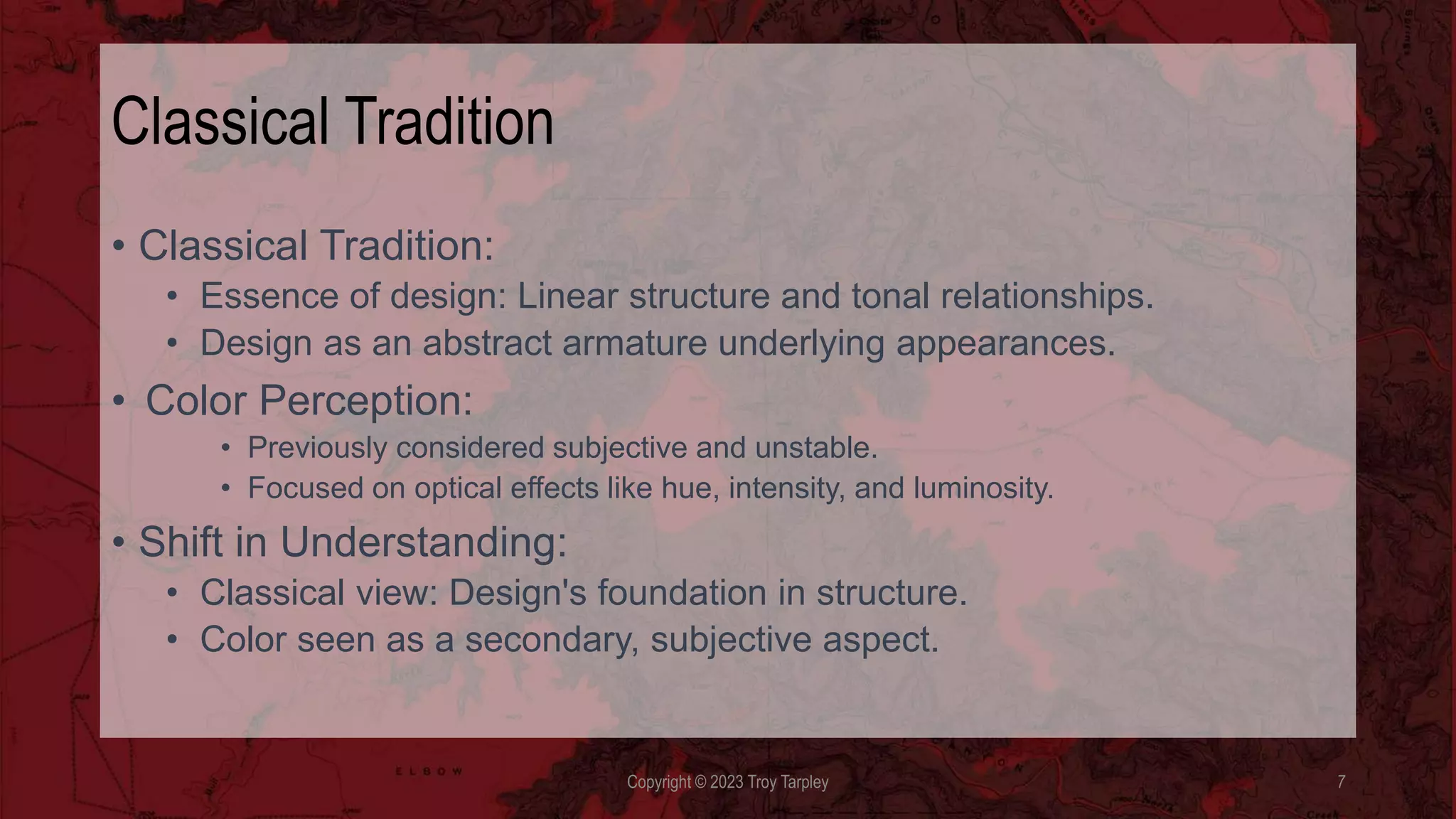Classical Tradition
• Classical Tradition:
• Essence of design: Linear structure and tonal relationships.
• Design as an abstract armature underlying appearances.
• Color Perception:
• Previously considered subjective and unstable.
• Focused on optical effects like hue, intensity, and luminosity.
• Shift in Understanding:
• Classical view: Design's foundation in structure.
• Color seen as a secondary, subjective aspect.
Copyright © 2023 Troy Tarpley 7
 
