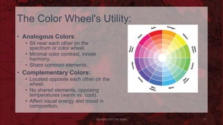 The Color Wheel's Utility:
• Analogous Colors:
• Sit near each other on the
spectrum or color wheel.
• Minimal color contrast, innate
harmony.
• Share common elements.
• Complementary Colors:
• Located opposite each other on the
wheel.
• No shared elements, opposing
temperatures (warm vs. cool).
• Affect visual energy and mood in
composition.
Copyright © 2023 Troy Tarpley 12
 