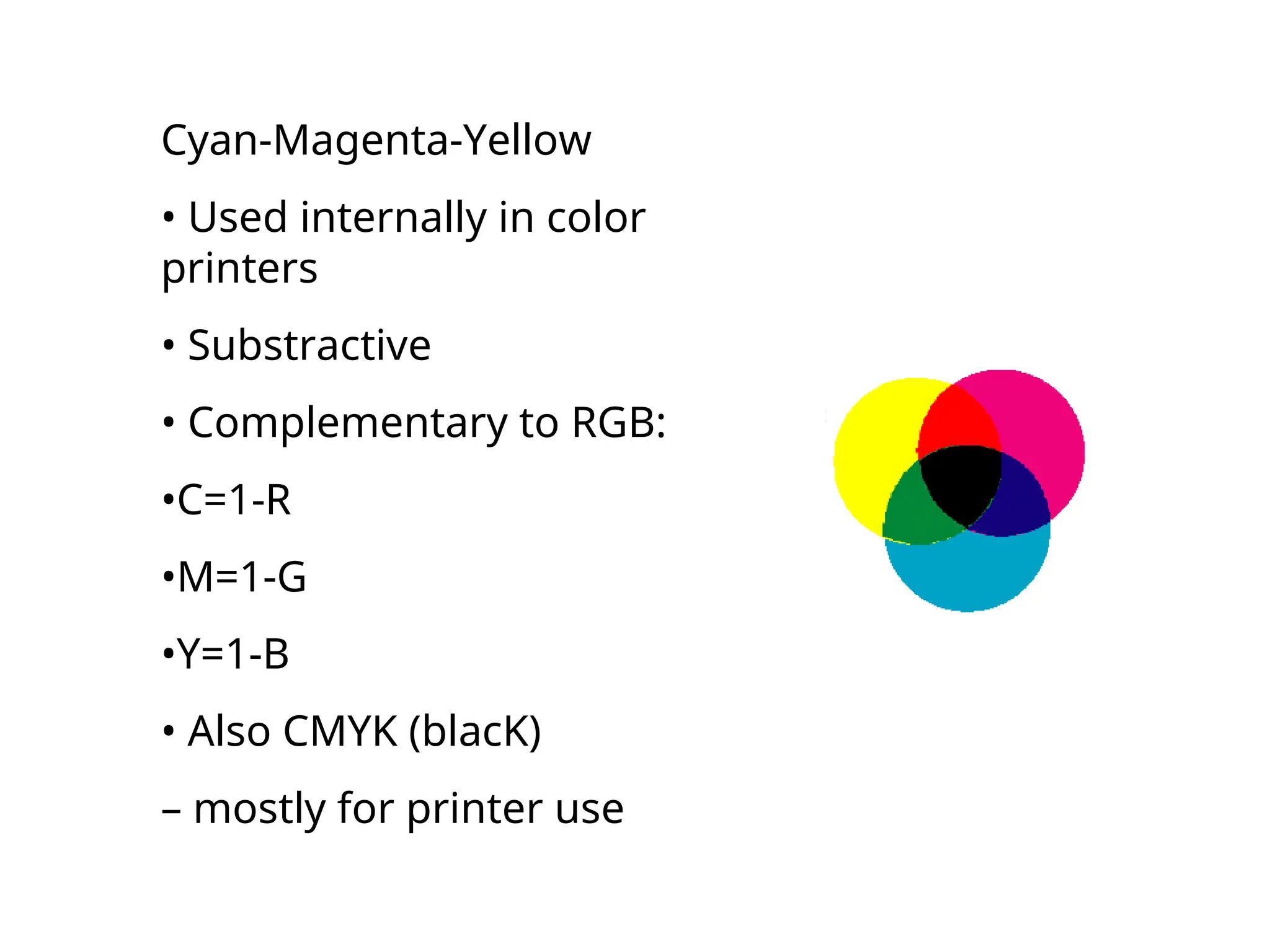 Cyan-Magenta-Yellow
• Used internally in color
printers
• Substractive
• Complementary to RGB:
•C=1-R
•M=1-G
•Y=1-B
• Also CMYK (blacK)
– mostly for printer use
 