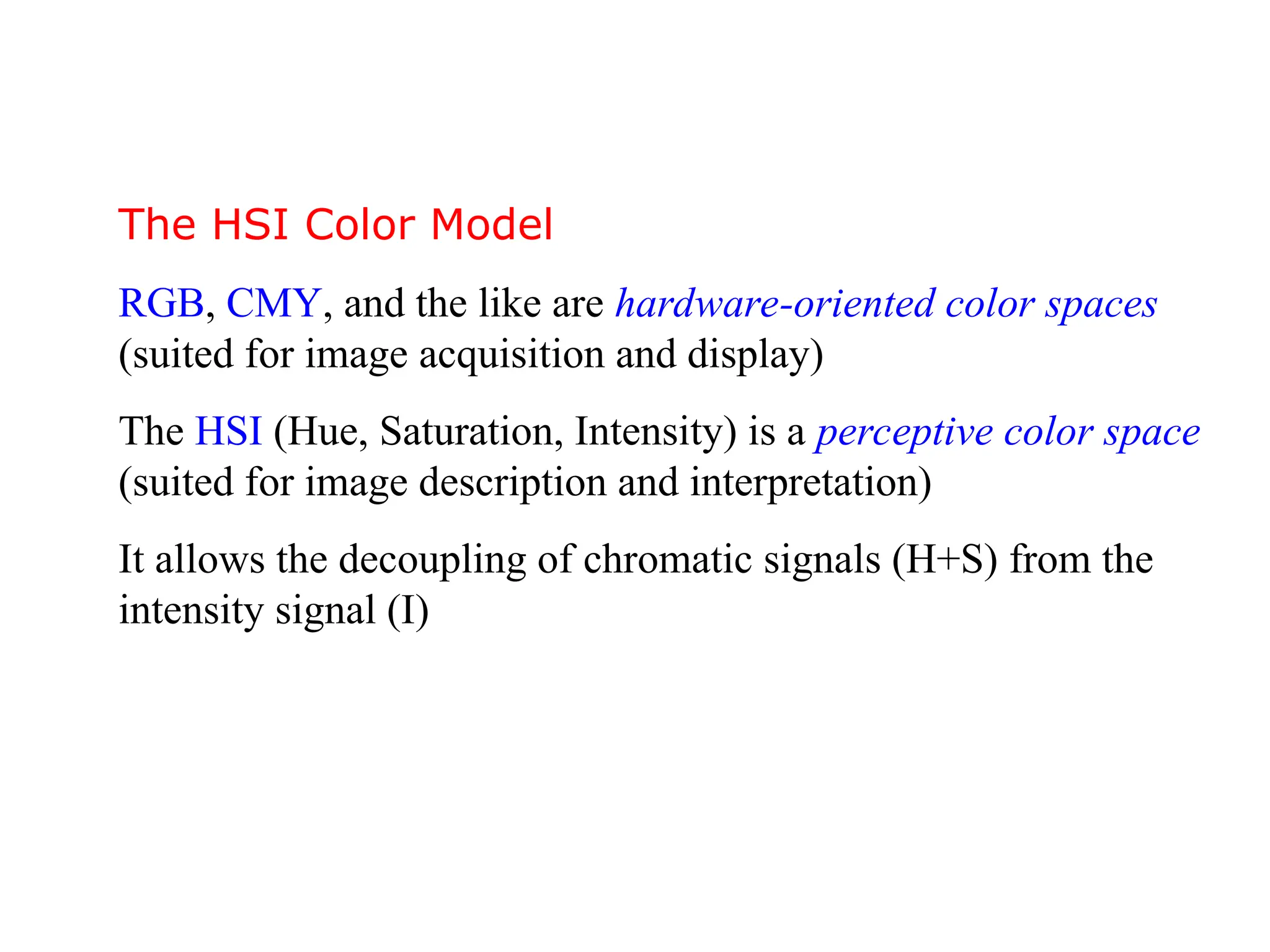 The HSI Color Model
RGB, CMY, and the like are hardware-oriented color spaces
(suited for image acquisition and display)
The HSI (Hue, Saturation, Intensity) is a perceptive color space
(suited for image description and interpretation)
It allows the decoupling of chromatic signals (H+S) from the
intensity signal (I)
 