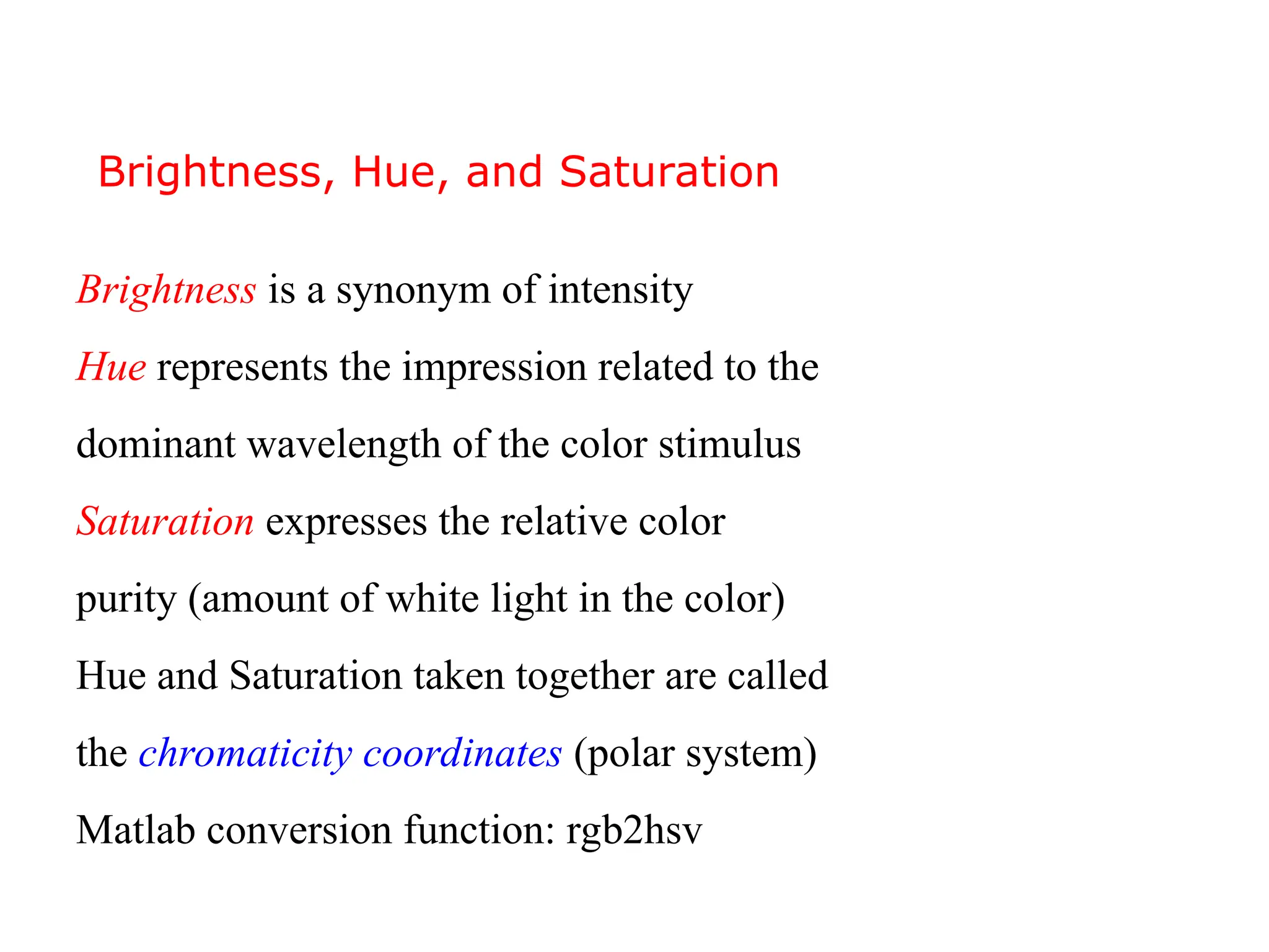 Brightness is a synonym of intensity
Hue represents the impression related to the
dominant wavelength of the color stimulus
Saturation expresses the relative color
purity (amount of white light in the color)
Hue and Saturation taken together are called
the chromaticity coordinates (polar system)
Matlab conversion function: rgb2hsv
Brightness, Hue, and Saturation
 