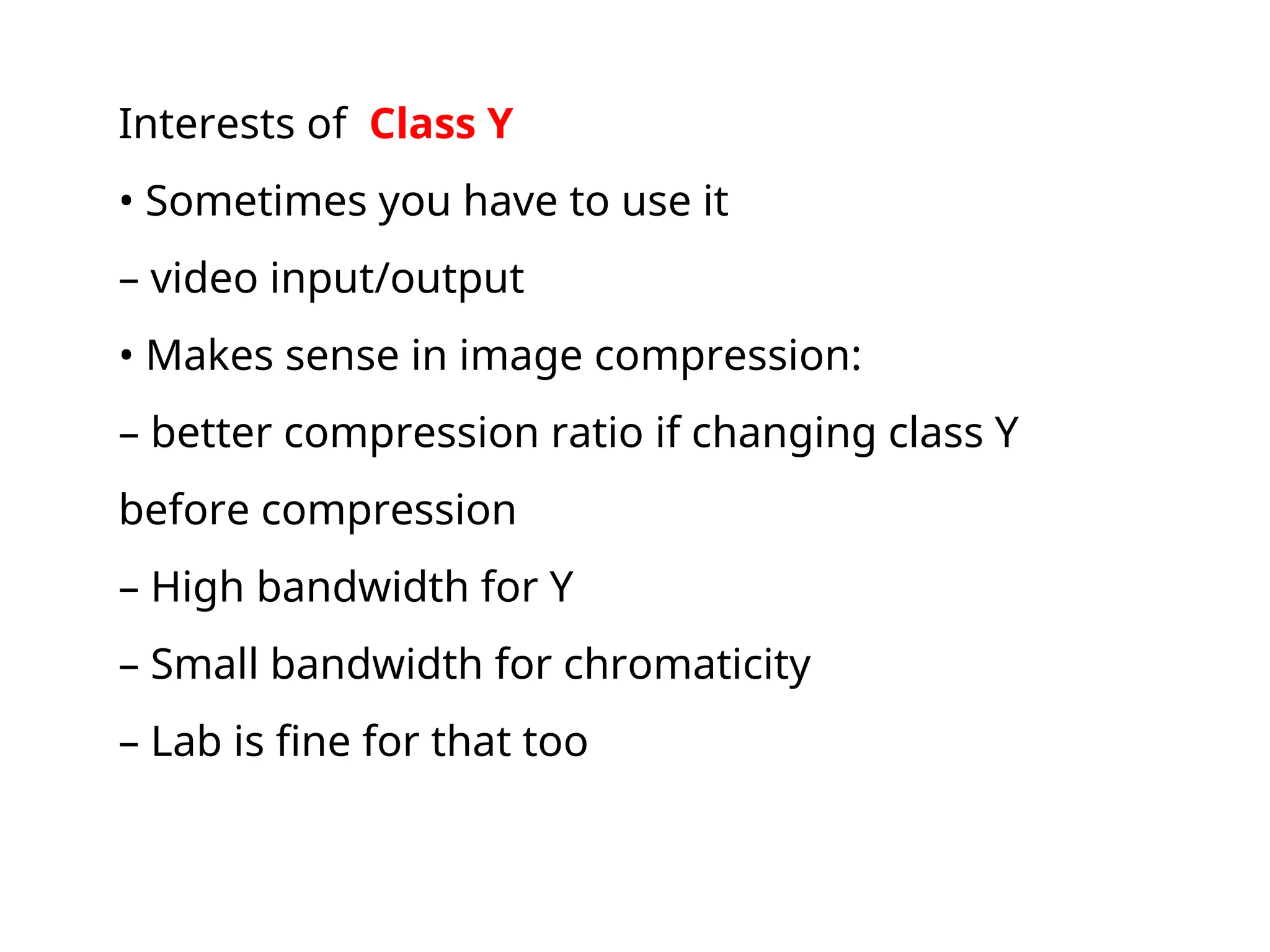 Interests of Class Y
• Sometimes you have to use it
– video input/output
• Makes sense in image compression:
– better compression ratio if changing class Y
before compression
– High bandwidth for Y
– Small bandwidth for chromaticity
– Lab is fine for that too
 