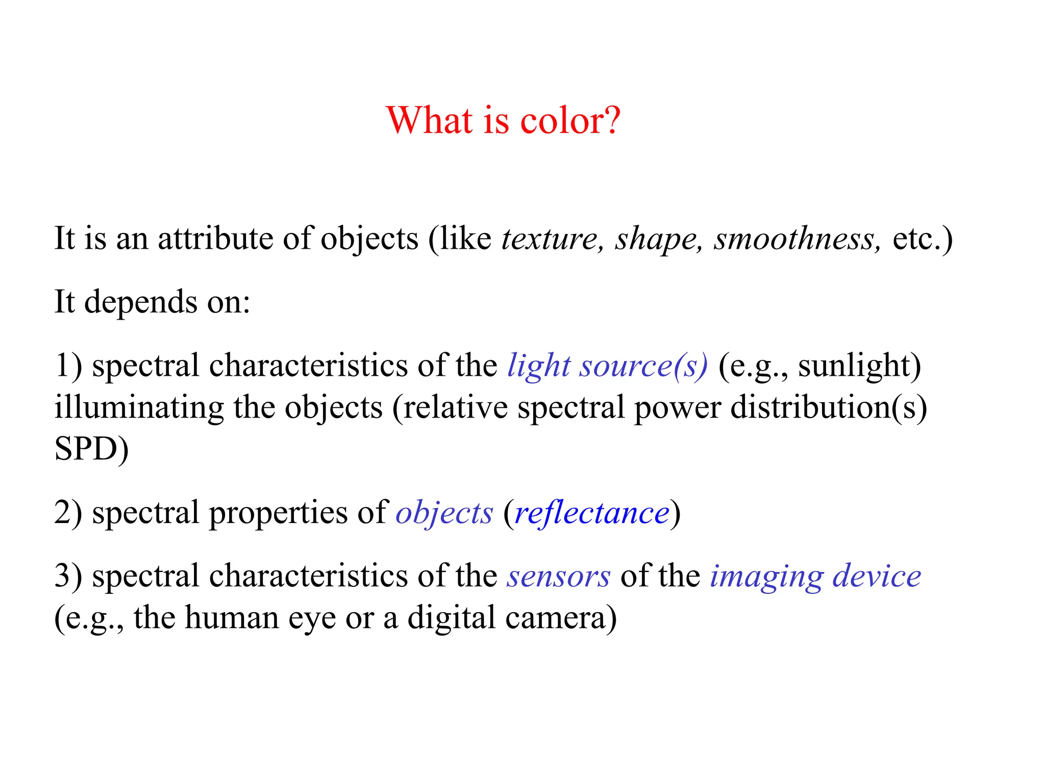 It is an attribute of objects (like texture, shape, smoothness, etc.)
It depends on:
1) spectral characteristics of the light source(s) (e.g., sunlight)
illuminating the objects (relative spectral power distribution(s)
SPD)
2) spectral properties of objects (reflectance)
3) spectral characteristics of the sensors of the imaging device
(e.g., the human eye or a digital camera)
What is color?
 