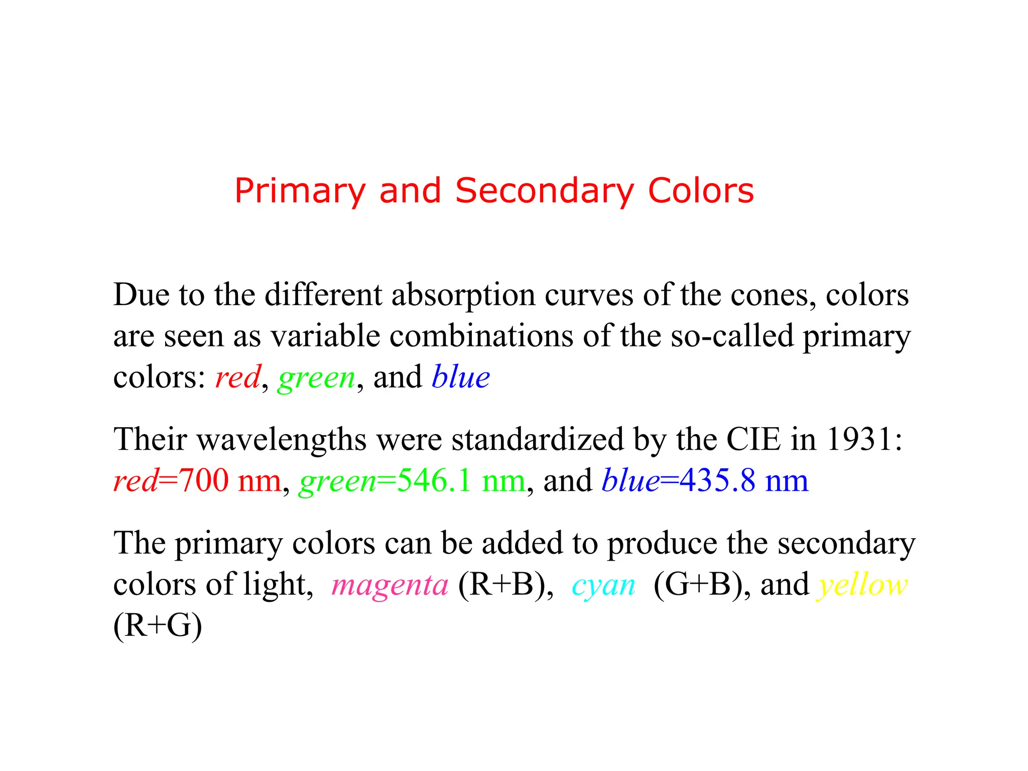 Due to the different absorption curves of the cones, colors
are seen as variable combinations of the so-called primary
colors: red, green, and blue
Their wavelengths were standardized by the CIE in 1931:
red=700 nm, green=546.1 nm, and blue=435.8 nm
The primary colors can be added to produce the secondary
colors of light, magenta (R+B), cyan (G+B), and yellow
(R+G)
Primary and Secondary Colors
 