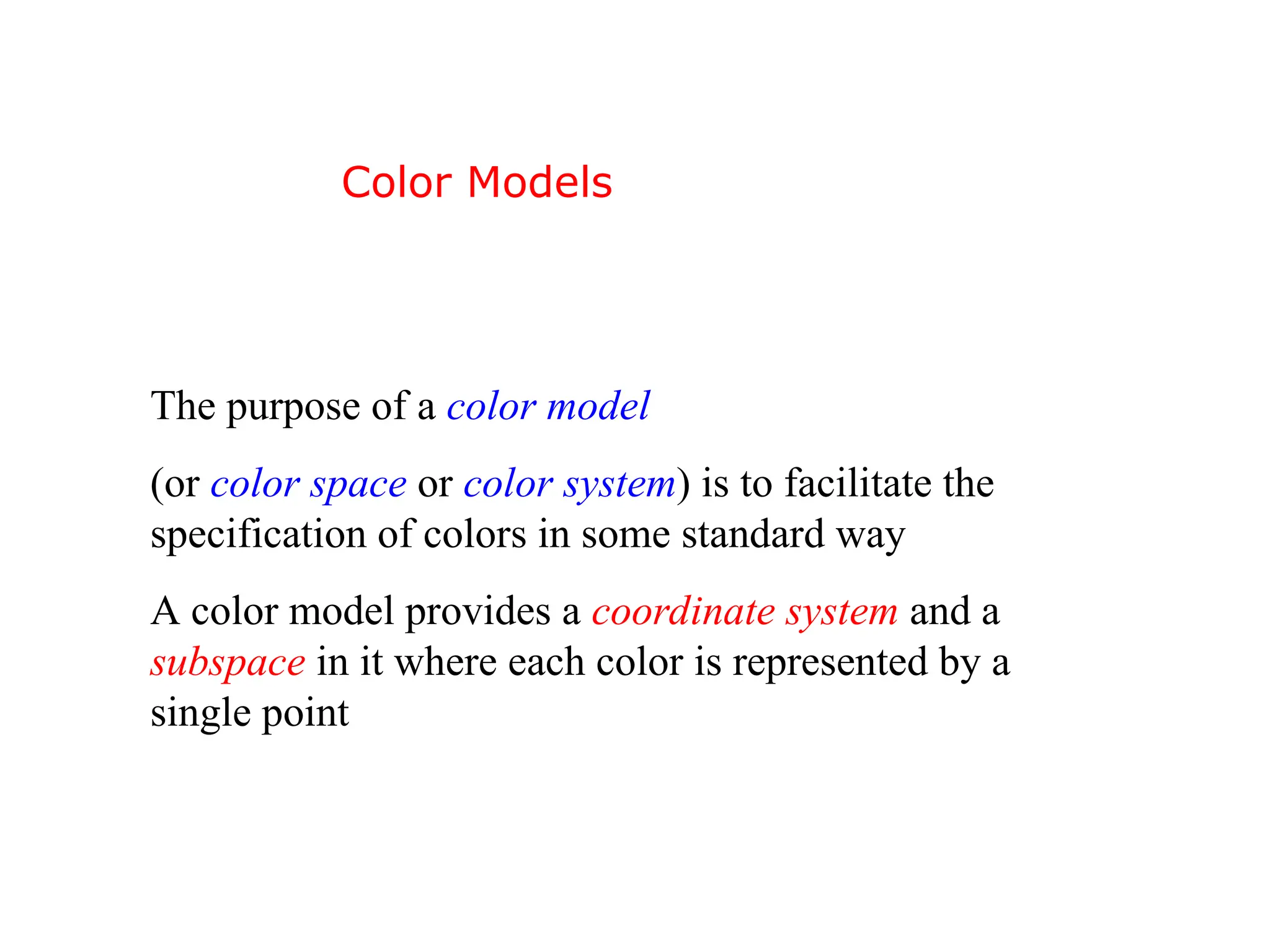 The purpose of a color model
(or color space or color system) is to facilitate the
specification of colors in some standard way
A color model provides a coordinate system and a
subspace in it where each color is represented by a
single point
Color Models
 