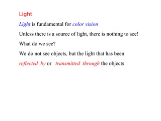 Light
Light is fundamental for color vision
Unless there is a source of light, there is nothing to see!
What do we see?
We do not see objects, but the light that has been
reflected by or transmitted through the objects
 