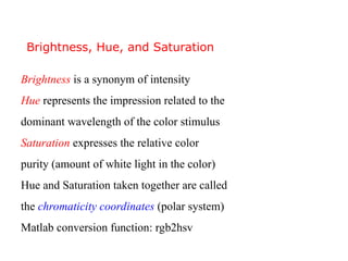 Brightness is a synonym of intensity
Hue represents the impression related to the
dominant wavelength of the color stimulus
Saturation expresses the relative color
purity (amount of white light in the color)
Hue and Saturation taken together are called
the chromaticity coordinates (polar system)
Matlab conversion function: rgb2hsv
Brightness, Hue, and Saturation
 