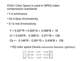YCbCr Color Space is used in MPEG video
compression standards
• Y is luminance
• Cb is blue chromaticity
• Cr is red chromaticity
Y = 0.257*R + 0.504*G 0.098*B 16
Cr = 0.439*R 0.368*G 0.071*B 128
Cb = 0.148*R 0.291*G 0.439*B 128
• YIQ color space (Matlab conversion function: rgb2ntsc):
 