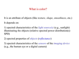 It is an attribute of objects (like texture, shape, smoothness, etc.)
It depends on:
1) spectral characteristics of the light source(s) (e.g., sunlight)
illuminating the objects (relative spectral power distribution(s)
SPD)
2) spectral properties of objects (reflectance)
3) spectral characteristics of the sensors of the imaging device
(e.g., the human eye or a digital camera)
What is color?
 