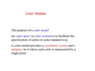 The purpose of a color model
(or color space or color system) is to facilitate the
specification of colors in some standard way
A color model provides a coordinate system and a
subspace in it where each color is represented by a
single point
Color Models
 