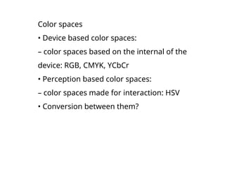 Color spaces
• Device based color spaces:
– color spaces based on the internal of the
device: RGB, CMYK, YCbCr
• Perception based color spaces:
– color spaces made for interaction: HSV
• Conversion between them?
 