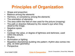 Principles of Organization Shape and proportion  Balance among the elements  Harmony, or consistency among the elements  The orientation of elements  The area within the field of view used for the picture (cropping)  The path or direction followed by the viewer's eye when they observe the image.  Negative space  Color  Contrast: the value, or degree of lightness and darkness, used within the picture.  Rhythm  Illumination or lighting  Repetition (Sometimes building into pattern; rhythm also comes into play, as does geometry)  Perspective  Source: Composition, (Visual Arts), Wikipedia 