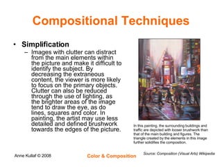Compositional Techniques Simplification Images with clutter can distract from the main elements within the picture and make it difficult to identify the subject. By decreasing the extraneous content, the viewer is more likely to focus on the primary objects. Clutter can also be reduced through the use of lighting, as the brighter areas of the image tend to draw the eye, as do lines, squares and color. In painting, the artist may use less detailed and defined brushwork towards the edges of the picture. Source: Composition (Visual Arts) Wikipedia In this painting, the surrounding buildings and traffic are depicted with looser brushwork than that of the main building and figures. The triangle created by the elements in this image further solidifies the composition. 