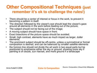 Other Compositional Techniques  (just remember it’s ok to challenge the rules!) There should be a center of interest or focus in the work, to prevent it becoming a pattern in itself;  The direction followed by the viewer's eye should lead the viewer's gaze around all elements in the work before leading out of the picture;  The subject should not be facing out of the image;  A moving subject should have space in front;  Exact bisections of the picture space should be avoided;  Small, high contrast, elements have as much impact as larger, duller elements;  The prominent subject should be off-centre, unless a symmetrical or formal composition is desired, and can be balanced by smaller satellite elements  the horizon line should not divide the art work in two equal parts but be positioned to emphasize either the sky or ground; showing more sky if painting is of clouds, sun rise/set, and more ground if a landscape  Source: Composition (Visual Arts) Wikipedia 