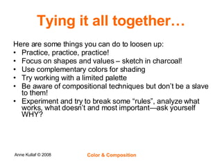 Tying it all together… Here are some things you can do to loosen up: Practice, practice, practice! Focus on shapes and values – sketch in charcoal! Use complementary colors for shading Try working with a limited palette Be aware of compositional techniques but don’t be a slave to them! Experiment and try to break some “rules”, analyze what works, what doesn’t and most important—ask yourself WHY? 