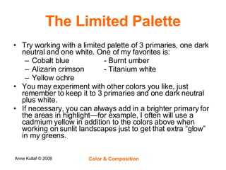 The Limited Palette Try working with a limited palette of 3 primaries, one dark neutral and one white. One of my favorites is: Cobalt blue - Burnt umber  Alizarin crimson - Titanium white Yellow ochre You may experiment with other colors you like, just remember to keep it to 3 primaries and one dark neutral plus white.  If necessary, you can always add in a brighter primary for the areas in highlight—for example, I often will use a cadmium yellow in addition to the colors above when working on sunlit landscapes just to get that extra “glow” in my greens. 