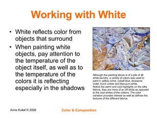 Working with White White reflects color from objects that surround When painting white objects, pay attention to the temperature of the object itself, as well as to the temperature of the colors it is reflecting especially in the shadows Although the painting above is of a pile of all white laundry, a variety of colors was used to paint it: yellow ochre, cobalt blue, dioxazine violet, burnt umber and titanuium white. Notice the warm and cool highlights on the silky fabrics, they are more of an off white as opposed to the cool whites of the cottons. The color variation provides interest as well as defines the textures of the different fabrics. 