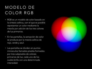 M O D E L O D E
C O L O R R G B
• RGB es un modelo de color basado en
la síntesis aditiva, con el que es posible
representar un color mediante la
mezcla por adición de los tres colores
de luz primarios.
• En las pantallas, la sensación de color
se produce por la mezcla aditiva de
rojo, verde y azul.
• Las pantallas se dividen en puntos
minúsculos llamados píxeles formados
por tres subpíxeles de colores
primarios de luz, cada uno de los
cuales brilla con una determinada
intensidad.
 