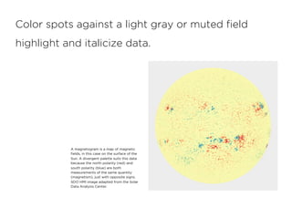 Color spots against a light gray or muted ﬁeld
highlight and italicize data.
A magnetogram is a map of magnetic
ﬁelds, in this case on the surface of the
Sun. A divergent palette suits this data
because the north polarity (red) and
south polarity (blue) are both
measurements of the same quantity
(magnetism), just with opposite signs.
SDO HMI image adapted from the Solar
Data Analysis Center.
 