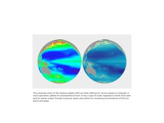 The unnatural colors of the rainbow palette (left) are often difﬁcult for novice viewers to interpret. A
more naturalistic palette for phytoplankton(more or less a type of ocean vegetation) trends from dark
blue for barren ocean, through turquoise, green, and yellow for increasing concentrations of the tiny
plants and algae.
 