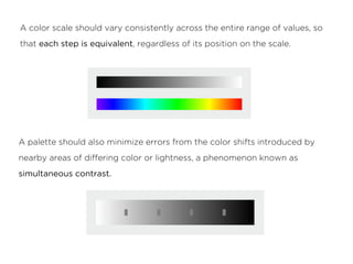 A color scale should vary consistently across the entire range of values, so
that each step is equivalent, regardless of its position on the scale.
A palette should also minimize errors from the color shifts introduced by
nearby areas of differing color or lightness, a phenomenon known as
simultaneous contrast.
 
