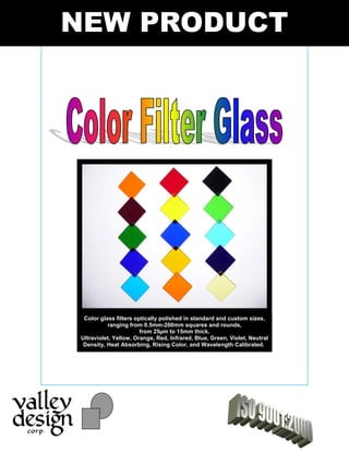 NEW PRODUCT
Color glass filters optically polished in standard and custom sizes,
ranging from 0.5mm-200mm squares and rounds,
from 25 m to 15mm thick.
Ultraviolet, Yellow, Orange, Red, Infrared, Blue, Green, Violet, Neutral
Density, Heat Absorbing, Rising Color, and Wavelength Calibrated.
 