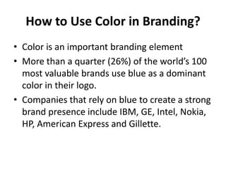 How to Use Color in Branding?
• Color is an important branding element
• More than a quarter (26%) of the world’s 100
  most valuable brands use blue as a dominant
  color in their logo.
• Companies that rely on blue to create a strong
  brand presence include IBM, GE, Intel, Nokia,
  HP, American Express and Gillette.
 