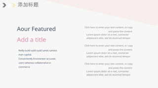 添加标题
Reilly build sydd sydd sands sandos
man capital.
Conveniently Envisioneer accurate
users whereas collaborative e-
commerce
Aour Featured
Add a title
Lorem ipsum dolor sit a met, connecter
adipescent elite, sed do eiusmod tempor
Click here to enter your text content, or copy
and paste the content.
Click here to enter your text content, or copy
and paste the content.
Lorem ipsum dolor sit a met, connecter
adipescent elite, sed do eiusmod tempor
Click here to enter your text content, or copy
and paste the content.
Lorem ipsum dolor sit a met, connecter
adipescent elite, sed do eiusmod tempor
 