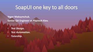SoapUI one key to all doors
Yegor Maksymchuk.
Senior QA Engineer at Playtech Kiev.
• Test Design.
• Test Automation.
• Tutorship.
 