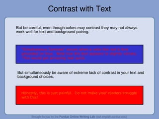 Contrast with Text But be careful, even though colors may contrast they may not always work well for text and background pairing. “ Simultaneous Contrast” occurs when a color like red is fore grounded on blue.  Note how the text appears to slightly vibrate.  This would get annoying real quick. But simultaneously be aware of extreme lack of contrast in your text and background choices. Honestly, this is just painful.  Do not make your readers struggle with this! 