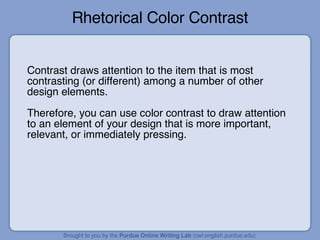 Rhetorical Color Contrast Contrast draws attention to the item that is most contrasting (or different) among a number of other design elements. Therefore, you can use color contrast to draw attention to an element of your design that is more important, relevant, or immediately pressing. 