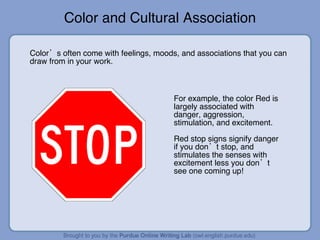 Color and Cultural Association Color’s often come with feelings, moods, and associations that you can draw from in your work. For example, the color Red is largely associated with danger, aggression, stimulation, and excitement. Red stop signs signify danger if you don’t stop, and stimulates the senses with excitement less you don’t see one coming up! 