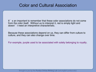 Color and Cultural Association It’s an important to remember that these color associations do not come from the color itself.  Without us to interpret it, red is simply light and doesn’t need an interpretive characteristic. Because these associations depend on us, they can differ from culture to culture, and they can also change over time. For example, purple used to be associated with solely belonging to royalty.  