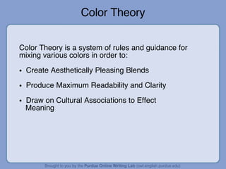 Color Theory Color Theory is a system of rules and guidance for mixing various colors in order to: Create Aesthetically Pleasing Blends Produce Maximum Readability and Clarity Draw on Cultural Associations to Effect  Meaning 