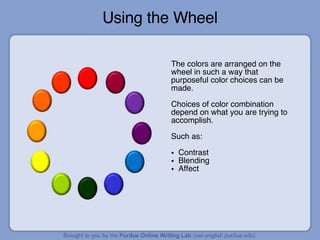 Using the Wheel The colors are arranged on the wheel in such a way that purposeful color choices can be made. Choices of color combination depend on what you are trying to accomplish. Such as: Contrast Blending Affect 