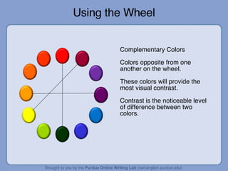 Using the Wheel Complementary Colors Colors opposite from one another on the wheel. These colors will provide the most visual contrast. Contrast is the noticeable level of difference between two colors.  