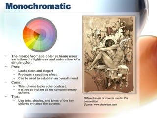 Monochromatic The monochromatic color scheme uses variations in lightness and saturation of a single color.  Pros: Looks clean and elegant Produces a soothing effect.  Can be used to establish an overall mood.  Cons: This scheme lacks color contrast.  It is not as vibrant as the complementary scheme. Tips: Use tints, shades, and tones of the key color to enhance the scheme. Different levels of brown is used in this composition. Source: www.deviantart.com 