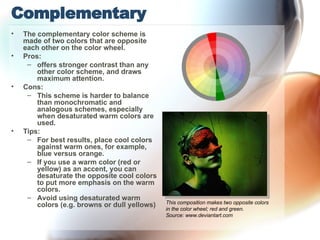 Complementary The complementary color scheme is made of two colors that are opposite each other on the color wheel.  Pros: offers stronger contrast than any other color scheme, and draws maximum attention. Cons: This scheme is harder to balance than monochromatic and analogous schemes, especially when desaturated warm colors are used. Tips: For best results, place cool colors against warm ones, for example, blue versus orange. If you use a warm color (red or yellow) as an accent, you can desaturate the opposite cool colors to put more emphasis on the warm colors. Avoid using desaturated warm colors (e.g. browns or dull yellows) This composition makes two opposite colors in the color wheel; red and green. Source: www.deviantart.com 