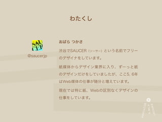 わたくし


            おばら つかさ

            渋谷でSAUCER（ソーサー）という名前でフリー
@saucerjp
            のデザイナをしています。

            紙媒体からデザイン業界に入り、ずーっと紙
            のデザインだけをしていましたが、ここ5, 6年
            はWeb媒体の仕事が随分と増えています。

            現在では特に紙、Webの区別なくデザインの
            仕事をしています。
 