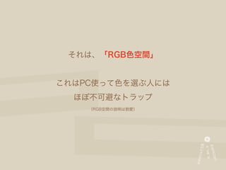 それは、「RGB色空間」


これはPC使って色を選ぶ人には
  ほぼ不可避なトラップ
    （RGB空間の説明は割愛）
 
