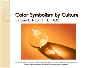 Color Symbolism by Culture Barbara B. Nixon, Ph.D. (ABD) Information in this presentation is taken from Jennifer Kyrnin's “Color Symbolism Chart by Culture” available at http://webdesign.about.com/od/color/a/bl_colorculture.htm 