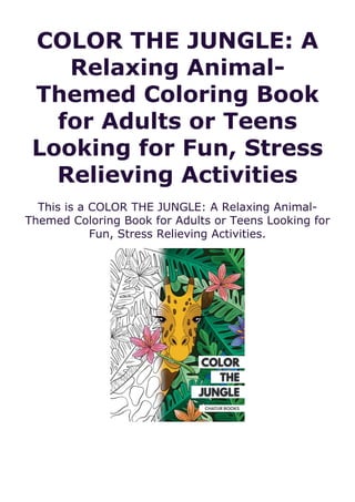 COLOR THE JUNGLE: A
Relaxing Animal-
Themed Coloring Book
for Adults or Teens
Looking for Fun, Stress
Relieving Activities
This is a COLOR THE JUNGLE: A Relaxing Animal-
Themed Coloring Book for Adults or Teens Looking for
Fun, Stress Relieving Activities.
 