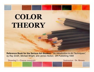 COLOR
THEORY
Reference Book for the Serious Art Student: “An Introduction to Art Techniques”,
by Ray Smith, Michael Wright, and James Horton; DK Publishing;1995
Drawing I – Course 0104340 Instructor: Dr. Brown
 