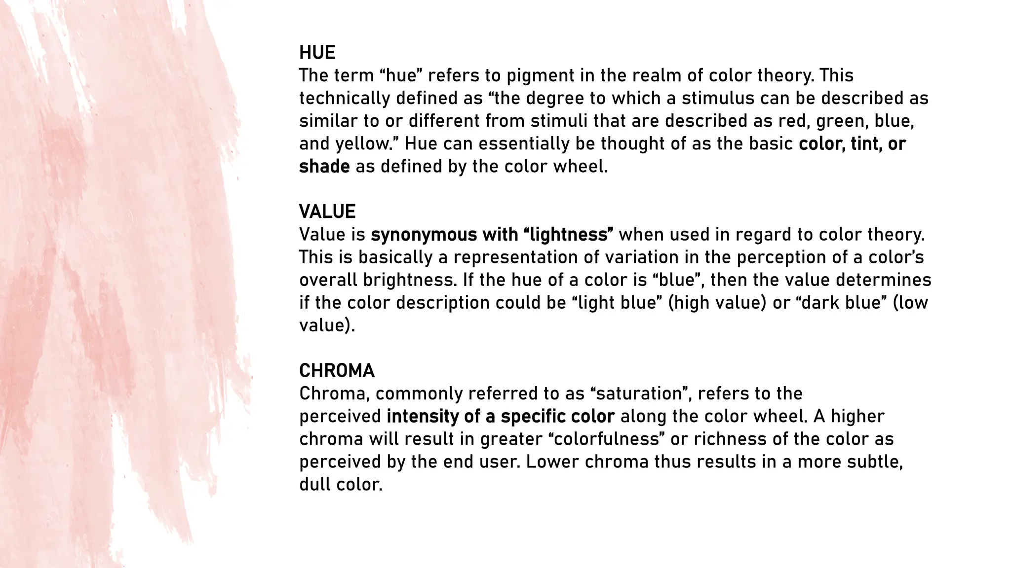 HUE
The term “hue” refers to pigment in the realm of color theory. This
technically defined as “the degree to which a stimulus can be described as
similar to or different from stimuli that are described as red, green, blue,
and yellow.” Hue can essentially be thought of as the basic color, tint, or
shade as defined by the color wheel.
VALUE
Value is synonymous with “lightness” when used in regard to color theory.
This is basically a representation of variation in the perception of a color’s
overall brightness. If the hue of a color is “blue”, then the value determines
if the color description could be “light blue” (high value) or “dark blue” (low
value).
CHROMA
Chroma, commonly referred to as “saturation”, refers to the
perceived intensity of a specific color along the color wheel. A higher
chroma will result in greater “colorfulness” or richness of the color as
perceived by the end user. Lower chroma thus results in a more subtle,
dull color.
 