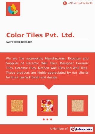 +91-9654391638 
Color Tiles Pvt. Ltd. 
www.colordigitaltile.com 
We are the noteworthy Manufacturer, Exporter and 
Supplier of Ceramic Wall Tiles, Designer Ceramic 
Tiles, Ceramic Tiles, Kitchen Wall Tiles and Wall Tiles. 
These products are highly appreciated by our clients 
for their perfect finish and design. 
A Member of 
 
