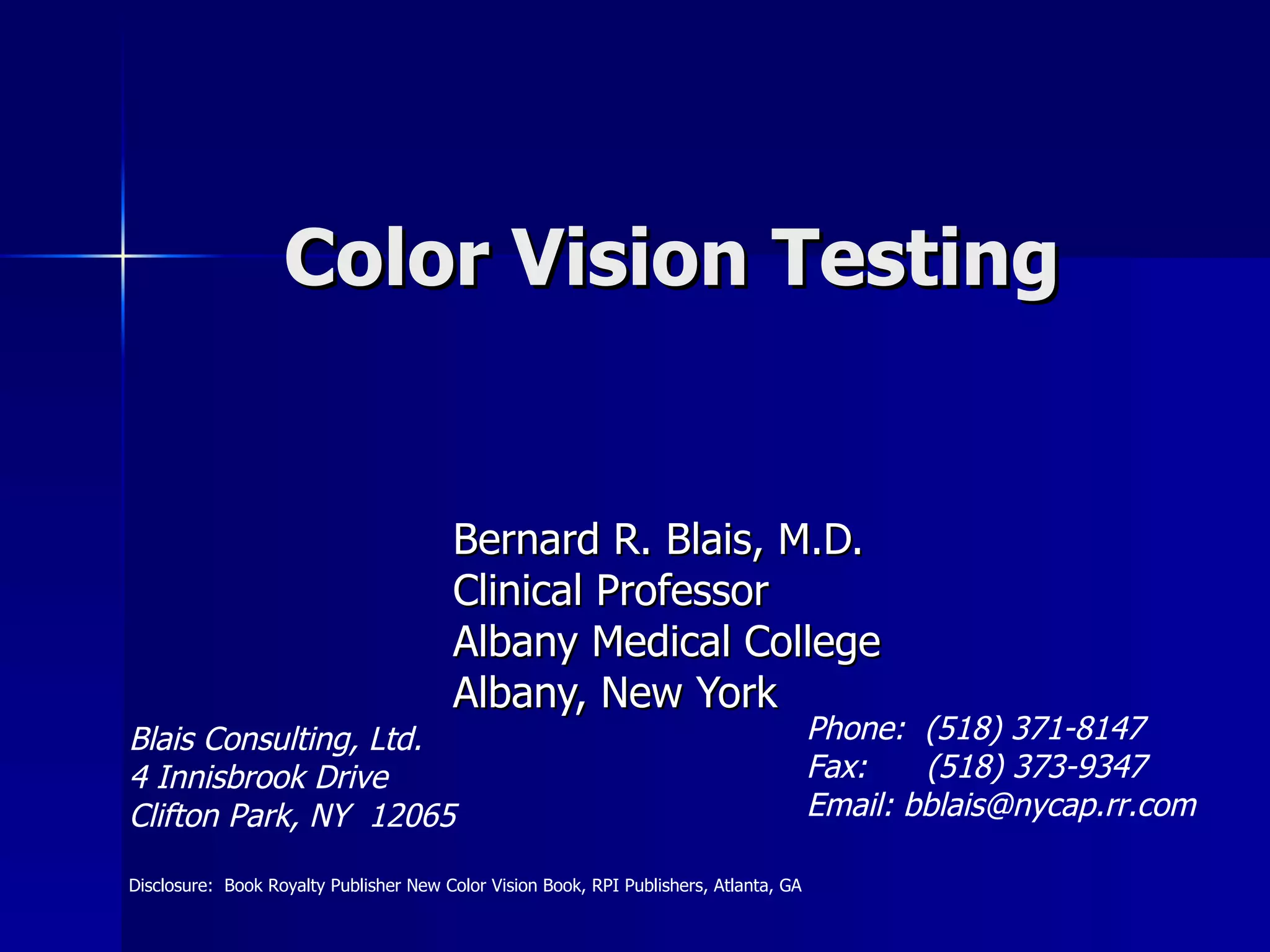 Color Vision Testing Bernard R. Blais, M.D. Clinical Professor Albany Medical College Albany, New York Blais Consulting, Ltd. 4 Innisbrook Drive Clifton Park, NY  12065 Phone:  (518) 371-8147 Fax:  (518) 373-9347 Email: bblais@nycap.rr.com  Disclosure:  Book Royalty Publisher New Color Vision Book, RPI Publishers, Atlanta, GA 