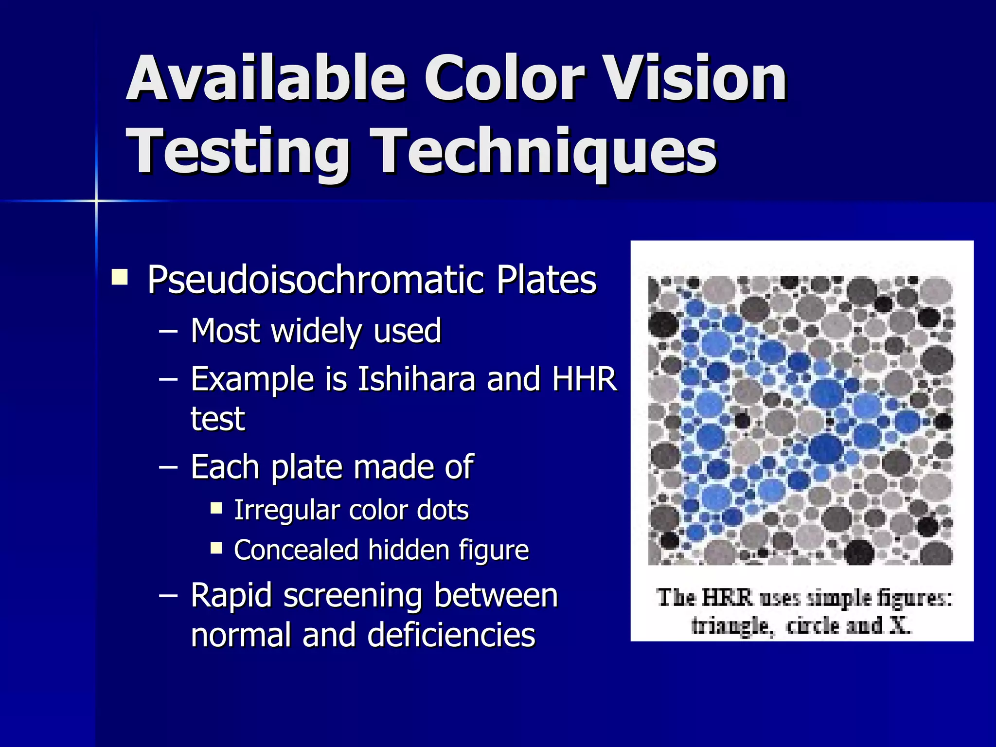 Available Color Vision Testing Techniques Pseudoisochromatic Plates Most widely used Example is Ishihara and HHR test Each plate made of Irregular color dots Concealed hidden figure Rapid screening between normal and deficiencies 