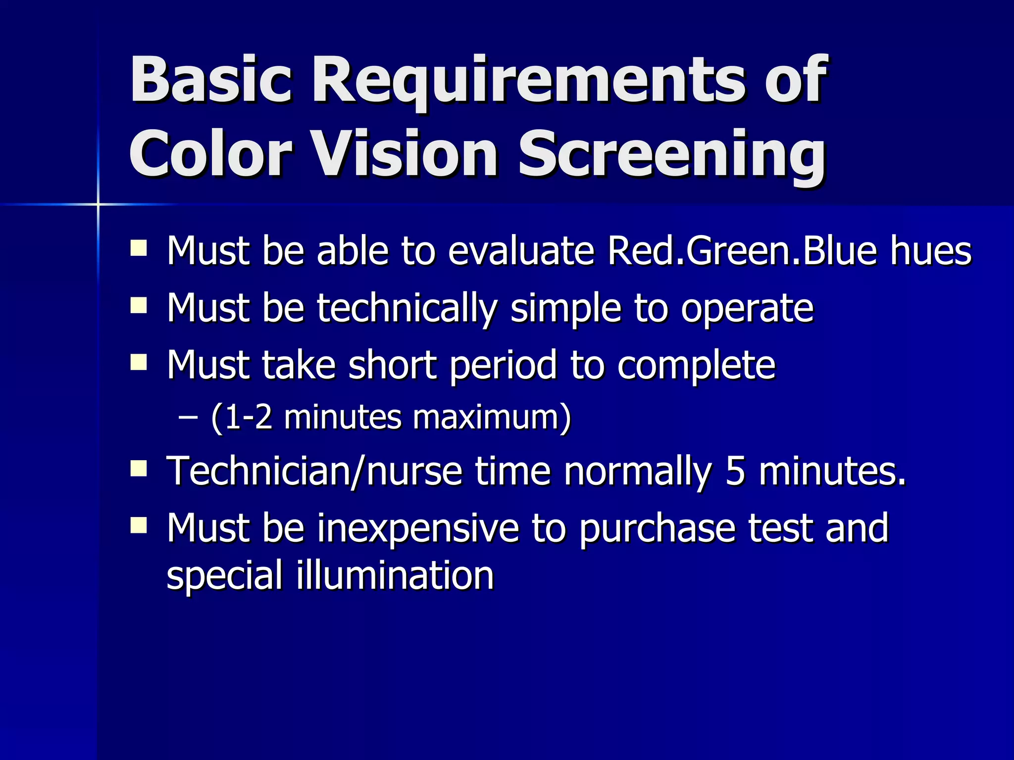 Basic Requirements of Color Vision Screening Must be able to evaluate Red.Green.Blue hues Must be technically simple to operate Must take short period to complete  (1-2 minutes maximum) Technician/nurse time normally 5 minutes. Must be inexpensive to purchase test and special illumination 